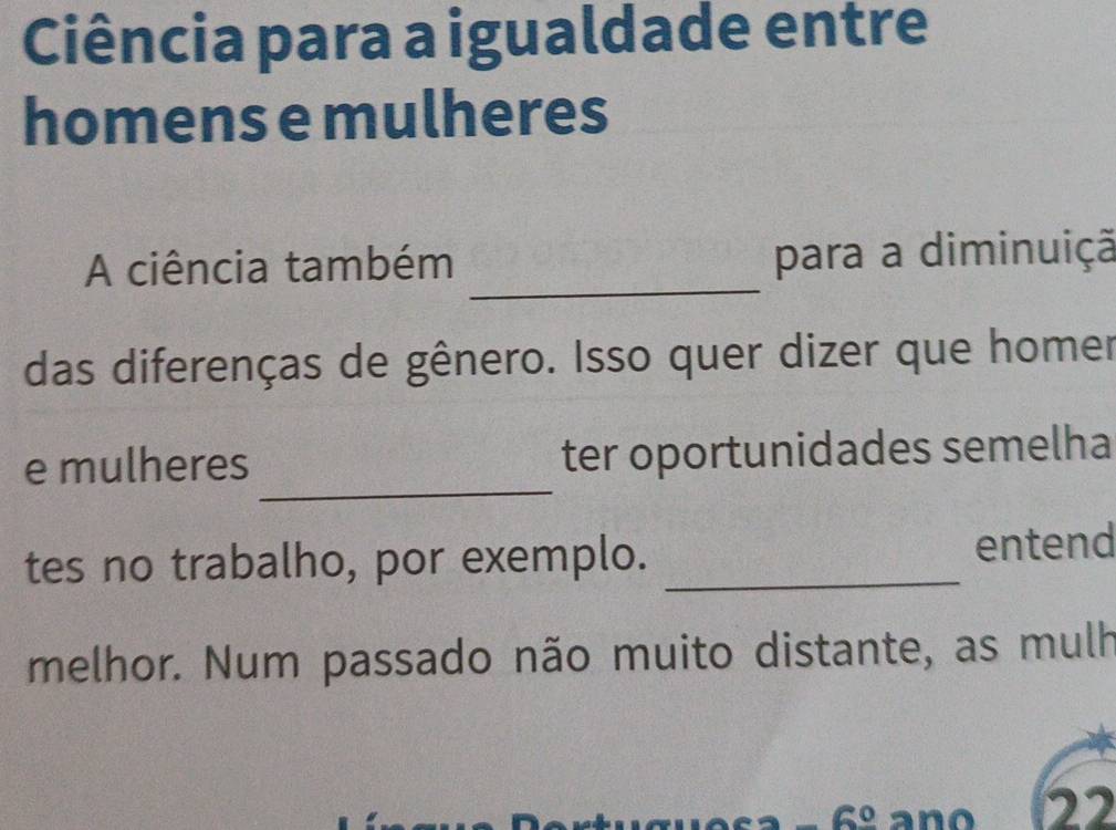 Ciência para a igualdade entre 
homens e mulheres 
_ 
A ciência também para a diminuiçã 
das diferenças de gênero. Isso quer dizer que homer 
_ 
e mulheres ter oportunidades semelha 
tes no trabalho, por exemplo. _entend 
melhor. Num passado não muito distante, as mulh 
6º ano 22