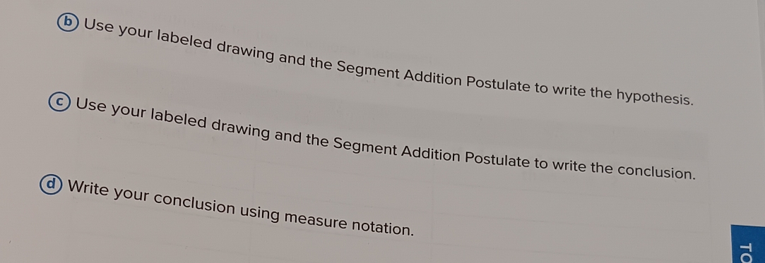 Use your labeled drawing and the Segment Addition Postulate to write the hypothesis. 
c) Use your labeled drawing and the Segment Addition Postulate to write the conclusion 
d) Write your conclusion using measure notation.