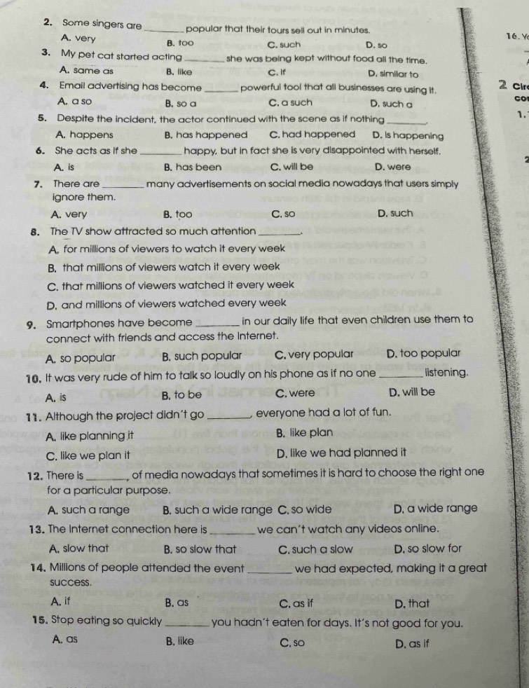 Some singers are_ popular that their tours sell out in minutes. 16. Y
A. very B. too C. such D. so
3. My pet cat started acting _she was being kept without food all the time.
A. same as B. like C. If D. similar to
4. Email advertising has become _powerful tool that all businesses are using it. 2 cir
A. a so B. so a C. a such D. such a
5. Despite the incident, the actor continued with the scene as if nothing_
1.
A. happens B. has happened C. had happened D. is happening
6. She acts as if she _happy, but in fact she is very disappointed with herself.
2
A. is B. has been C. will be D. were
7. There are _many advertisements on social media nowadays that users simply
ignore them.
A. very B. too C. so D. such
8. The TV show attracted so much attention_
A, for millions of viewers to watch it every week
B. that millions of viewers watch it every week
C. that millions of viewers watched it every week
D, and millions of viewers watched every week
9. Smartphones have become _in our daily life that even children use them to
connect with friends and access the Internet.
A. so popular B. such popular C. very popular D. too popular
10. It was very rude of him to talk so loudly on his phone as if no one _listening.
A. is B. to be C. were D, will be
11. Although the project didn't go _, everyone had a lot of fun.
A. like planning it B. like plan
C. like we plan it D. like we had planned it
12. There is _of media nowadays that sometimes it is hard to choose the right one 
for a particular purpose.
A. such a range B. such a wide range C. so wide D. a wide range
13. The Internet connection here is _we can't watch any videos online.
A. slow that B. so slow that C. such a slow D. so slow for
14. Millions of people attended the event _we had expected, making it a great
success.
A. if B. as C. as if D. that
15. Stop eating so quickly_ you hadn't eaten for days. It's not good for you.
A. as B. like C. so
D. as if