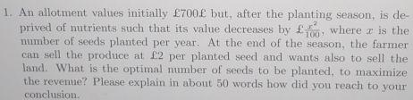 An allotment values initially £700 £ but, after the planting season, is de- 
prived of nutrients such that its value decreases by £ x^2/100  , where x is the 
number of seeds planted per year. At the end of the season, the farmer 
can sell the produce at £2 per planted seed and wants also to sell the 
land. What is the optimal number of seeds to be planted, to maximize 
the revenue? Please explain in about 50 words how did you reach to your 
conclusion.