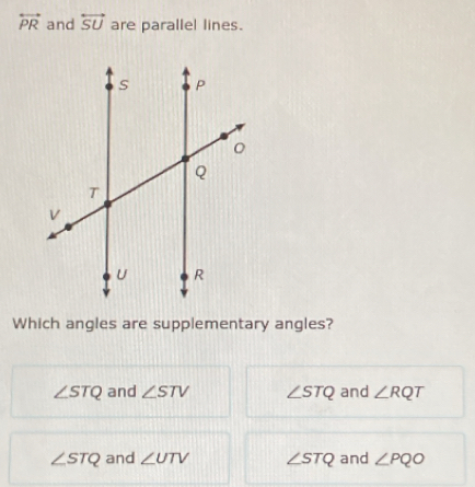 overleftrightarrow PR and overleftrightarrow SU are parallel lines.
Which angles are supplementary angles?
∠ STQ and ∠ STV ∠ STQ and ∠ RQT
∠ STQ and ∠ UTV ∠ STQ and ∠ PQO