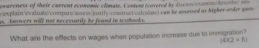 peareness of their current economic climate. Conent (covered by discuss/examine/describe/ an= 
/explain/evaluate/compare/assess/justify/construct/calculate) con be assessed αs kigher-order ques- 
as. Answers will not necessarily be found in textbooks. 
What are the effects on wages when population increase due to immigration?
(4* 2=8)