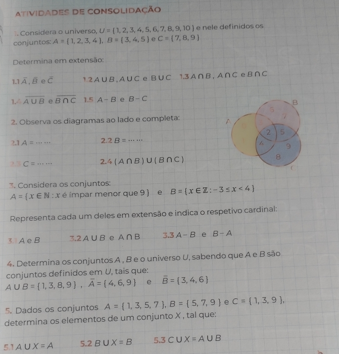 atividades de consolidação 
. Considera o universo, U= 1,2,3,4,5,6,7,8,9,10 e nele definidos os 
conjuntos: A= 1,2,3,4 , B= 3,4,5 e C= 7,8,9
Determina em extensão:
1.1overline A,overline B e overline C 1.2A∪ B, A∪ C e B∪ C 1.3A∩ B, A∩ C e B∩ C
1. overline A∪ B e overline B∩ C 1.5 A-B e B-C
2. Observa os diagramas ao lado e completa:
2.1A=·s _ 2.2B= _
C=·s _ 2.4(A∩ B)∪ (B∩ C)
3. Considera os conjuntos:
A= x∈ N:x é ímpar menor que 9 e B= x∈ Z:-3≤ x<4
Representa cada um deles em extensão e indica o respetivo cardinal: 
3 A e B 3.2A∪ B e A∩ B 3.3A-B e B-A
4. Determina os conjuntos A , B e o universo U, sabendo que A e B são 
conjuntos definidos em U, tais que:
A∪ B= 1,3,8,9 , overline A= 4,6,9 e overline B= 3,4,6
5. Dados os conjuntos A= 1,3,5,7 , B= 5,7,9 e C= 1,3,9 , 
determina os elementos de um conjunto X , tal que:
5.1A∪ X=A 5.2B∪ X=B 5.3CUX=A∪ B