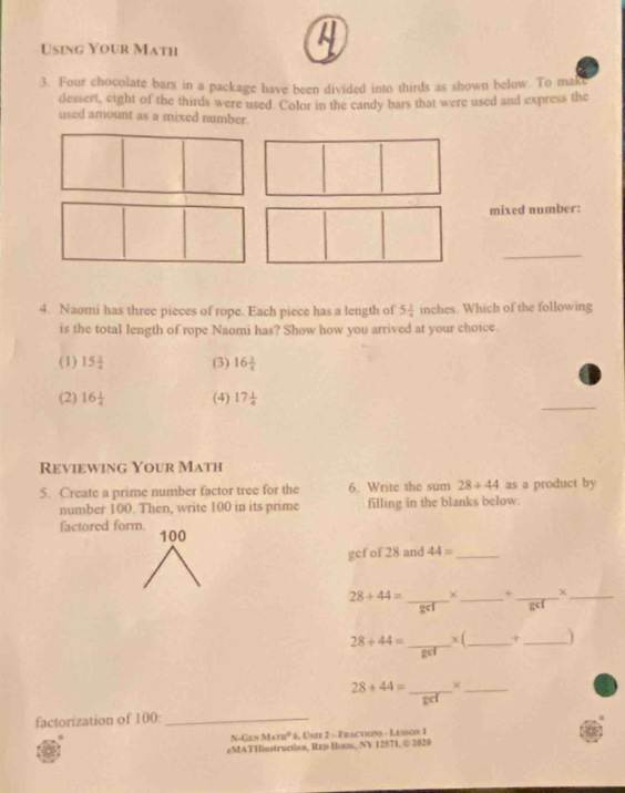 Using Your Math
3. Four chocolate bars in a package have been divided into thirds as shown below. To mak
dessert, eight of the thirds were used. Color in the candy bars that were used and express the
used amount as a mixed number.
mixed number:
_
4. Naomi has three pieces of rope. Each piece has a length of 5 1/4  inches. Which of the following
is the total length of rope Naomi has? Show how you arrived at your choice.
(1) 15 1/4  (3) 16 3/4 
_
(2) 16 1/4  (4) 17 1/4 
Reviewing Your Math
5. Create a prime number factor tree for the 6. Write the sum 28+44 as a product by
number 100. Then, write 100 in its prime filling in the blanks below.
factored form. 100 44= _
gcf of 28 and
x
28+44= _+_ + _gcl_
28+44= _× (_ _)
28+44= _ ×_
factorization of 100 :_
N-Gen M∠ TUNK^^circ  6, Unit 2 - Fractions - Lasson 1
eMATHinstruction, Rep Hoox, NV 12571, © 2020