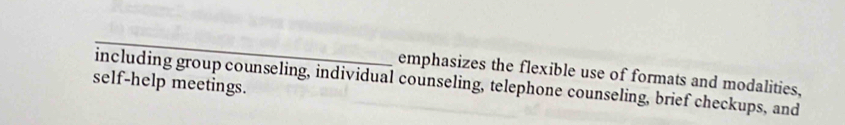 emphasizes the flexible use of formats and modalities, 
including group counseling, individual counseling, telephone counseling, brief checkups, and 
self-help meetings.