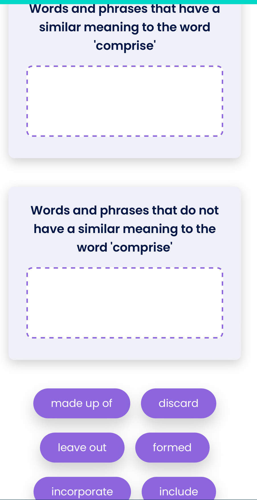 Words and phrases that have a
similar meaning to the word
'comprise'
Words and phrases that do not
have a similar meaning to the
word 'comprise'
made up of discard
leave out formed
incorporate include