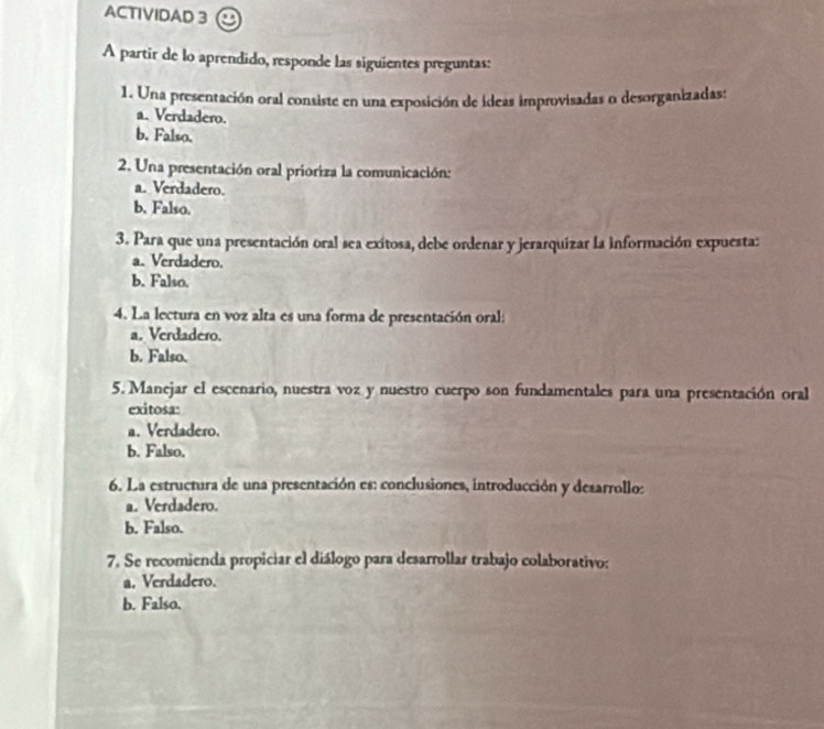 ACTIVIDAD 3
A partir de lo aprendido, responde las siguientes preguntas:
1. Una presentación oral consiste en una exposición de ídeas improvisadas o desorganizadas:
a. Verdadero.
b. Falso.
2. Una presentación oral prioriza la comunicación:
a. Verdadero.
b. Falso.
3. Para que una presentación oral sea exitosa, debe ordenar y jerarquizar la información expuesta:
a. Verdadero.
b. Falso.
4. La lectura en voz alta es una forma de presentación oral:
a. Verdadero.
b. Falso.
5. Manejar el escenario, nuestra voz y nuestro cuerpo son fundamentales para una presentación oral
exitosa:
a. Verdadero.
b. Falso.
6. La estructura de una presentación es: conclusiones, introducción y desarrollo:
a. Verdadero.
b. Falso.
7. Se recomienda propiciar el diálogo para desarrollar trabajo colaborativo:
a. Verdadero.
b. Falso.