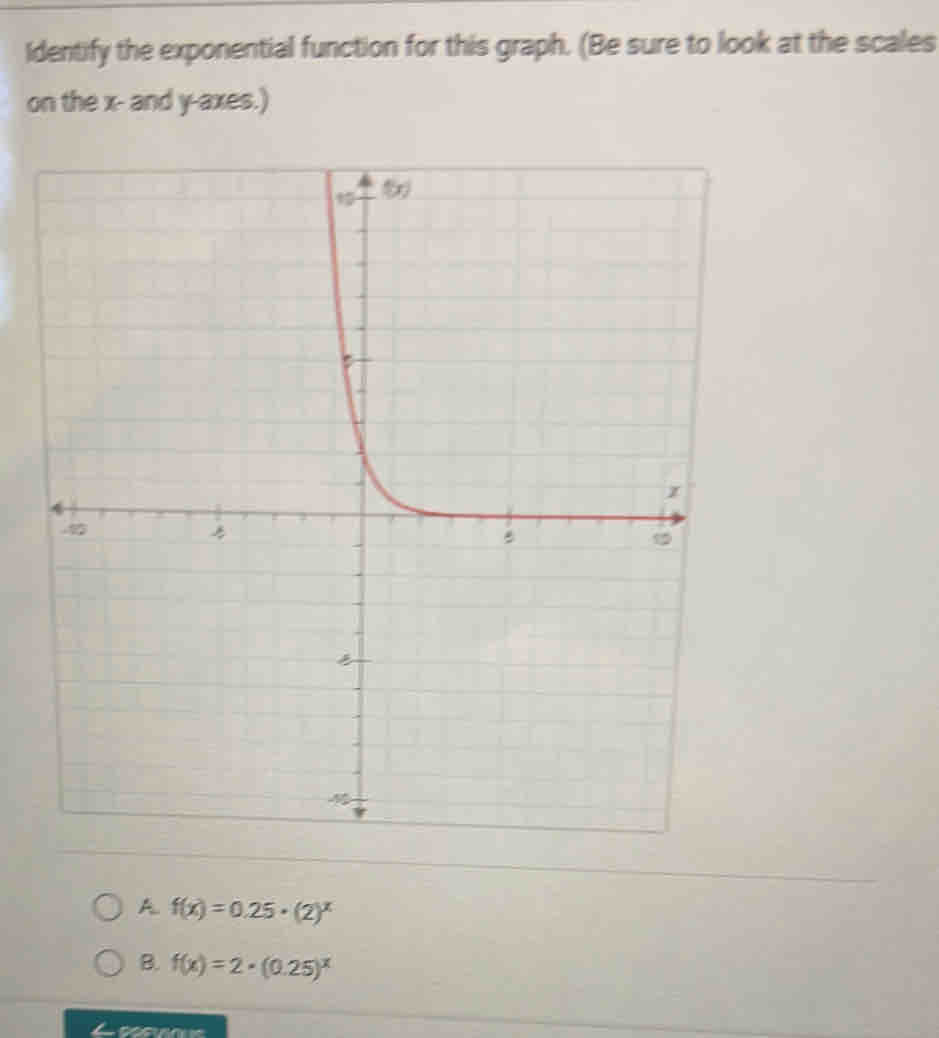 Identify the exponential function for this graph. (Be sure to look at the scales
on the x - and y -axes.)
A f(x)=0.25· (2)^x
B. f(x)=2· (0.25)^x