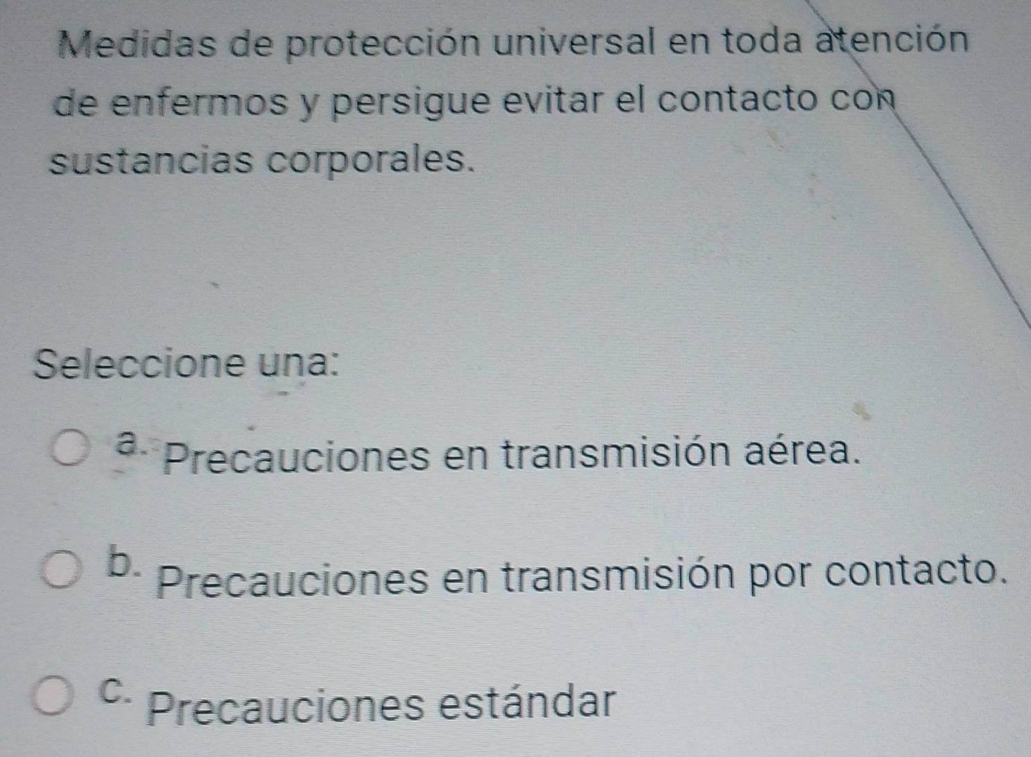 Medidas de protección universal en toda atención
de enfermos y persigue evitar el contacto con
sustancias corporales.
Seleccione una:
a Precauciones en transmisión aérea.
b.
Precauciones en transmisión por contacto.
C. Precauciones estándar