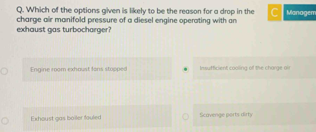 Which of the options given is likely to be the reason for a drop in the C Managem
charge air manifold pressure of a diesel engine operating with an
exhaust gas turbocharger?
Engine room exhaust fans stopped Insufficient cooling of the charge air
Exhaust gas boiler fouled Scavenge ports dirty