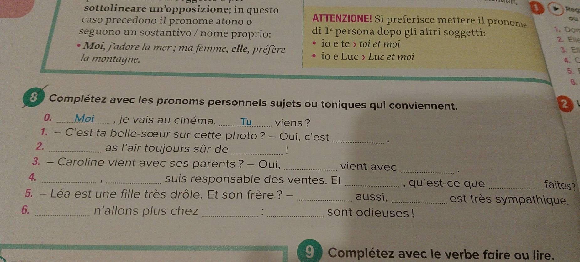 sottolineare un’opposizione; in questo Reg 
caso precedono il pronome atono o 
ou 
ATTENZIONE! Si preferisce mettere il pronome 1. Don 
seguono un sostantivo / nome proprio: 
di 1^a persona dopo gli altri soggetti: 
io e te > toi et moi 
2. Ell 
Moi, j'adore la mer ; ma femme, elle, préfère 3、 El 
io e Luc > Luc et moi 
la montagne. 4. C 
5. 
6. 
8 Complétez avec les pronoms personnels sujets ou toniques qui conviennent. 
2 
0. 
_, je vais au cinéma. _viens ? 
1. — C’est ta belle-sœur sur cette photo ? — Oui, c’est_ 
. 
2. _as l'air toujours sûr de _! 
3. — Caroline vient avec ses parents ? — Oui, _vient avec 
_ 
. 
suis responsable des ventes. Et 
4. ___, qu'est-ce que_ 
, 
faites? 
5. - Léa est une fille très drôle. Et son frère ? - _aussi, _est très sympathique. 
6. _n’allons plus chez __sont odieuses ! 
9 Complétez avec le verbe faire ou lire.