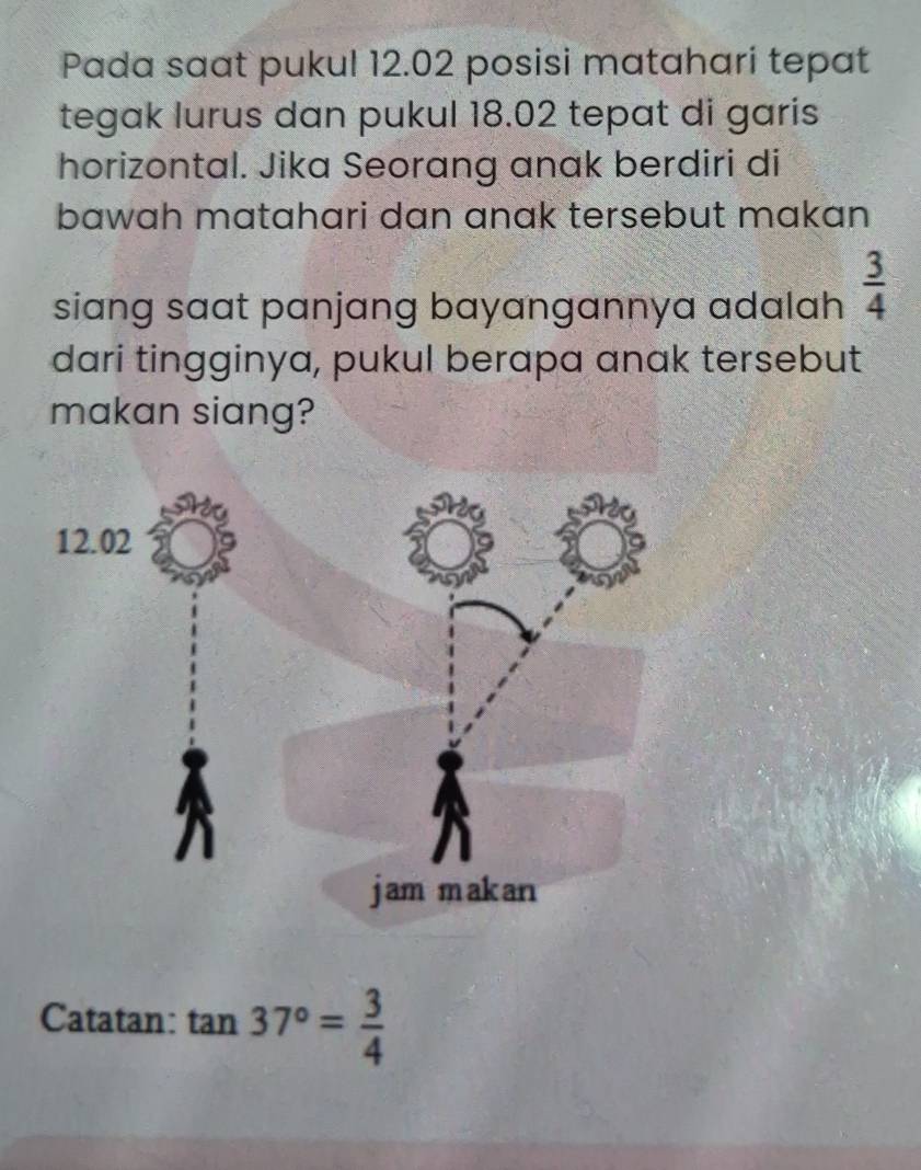 Pada saat pukul 12.02 posisi matahari tepat 
tegak lurus dan pukul 18.02 tepat di garis 
horizontal. Jika Seorang anak berdiri di 
bawah matahari dan anak tersebut makan 
siang saat panjang bayangannya adalah  3/4 
dari tingginya, pukul berapa anak tersebut 
makan siang? 
Catatan: tan 37°= 3/4 