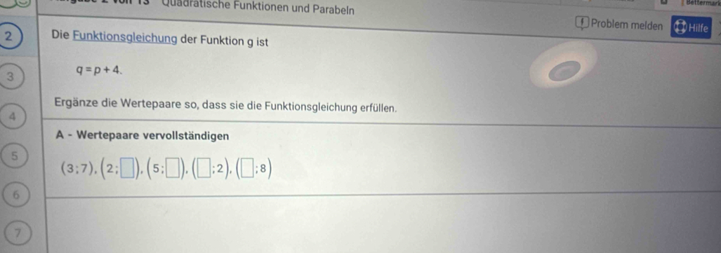 Bättermar 
Quädratische Funktionen und Parabeln 
Problem melden Hilfe 
2 Die Funktionsgleichung der Funktion g ist 
3 q=p+4. 
Ergänze die Wertepaare so, dass sie die Funktionsgleichung erfüllen. 
4 
A - Wertepaare vervollständigen 
5
(3;7), (2;□ ), (5;□ ), (□ ;2), (□ ;8)
6 
7