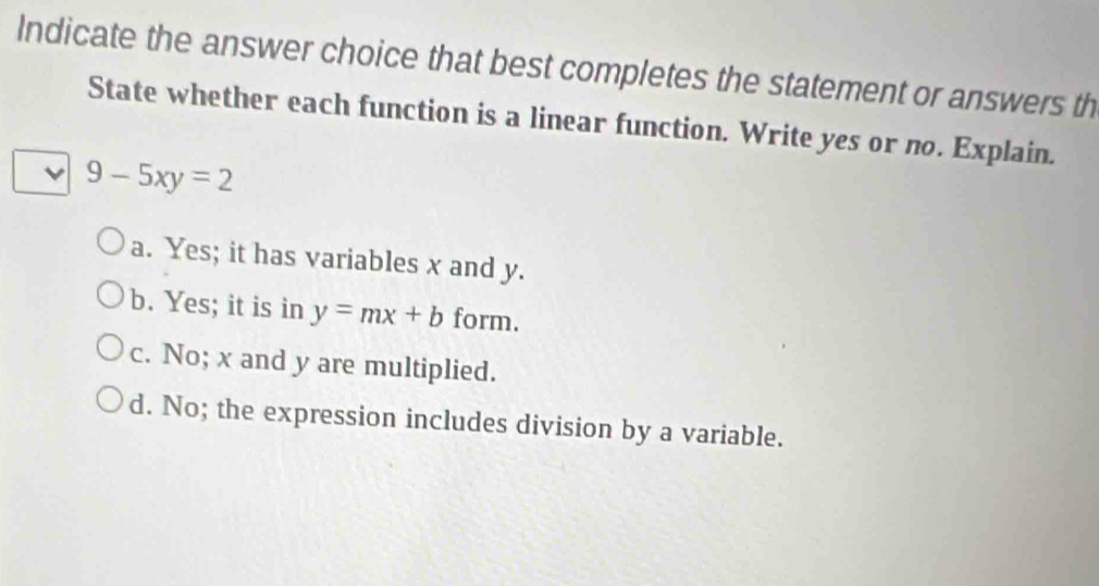 Indicate the answer choice that best completes the statement or answers th
State whether each function is a linear function. Write yes or no. Explain.
9-5xy=2
a. Yes; it has variables x and y.
b. Yes; it is in y=mx+b form.
c. No; x and y are multiplied.
d. No; the expression includes division by a variable.