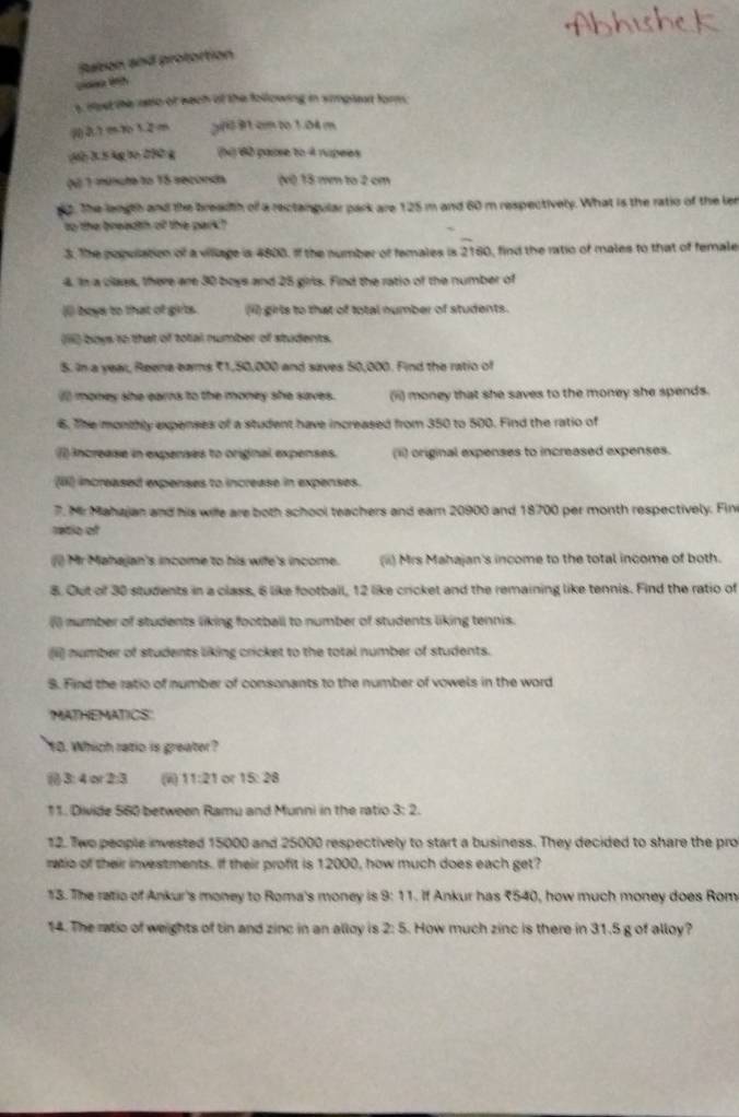 Rubon and protortion
  
t rest the rstio of sech of the following in simplent form.
21 m10 1.2m 391 cm to1.04 m
3h 2 5 4g bo 200 g () 60 passe to 4 rupees
(ú 1 múncta to 15 seconda (v) 18 mm to 2 cm
. The langth and the breadth of a rectangular park are 125 m and 60 m respectively. What is the ratio of the ler
so the breadth of the park?
3. The popullation of a village is 4800. If the number of females is 216 0, find the ratio of males to that of female
4. In a class, there are 30 boys and 25 giris. Find the ratio of the number of
( boys to that of girts. (ii) girls to that of total number of students.
(ii) boys to that of total number of students.
5. In a year, Reene eams 71,50,000 and saves 50,000. Find the ratio of
( money she earns to the money she saves. (ii) money that she saves to the money she spends.
6. The monthly expenses of a student have increased from 350 to 500. Find the ratio of
() increase in expenses to original expenses. (ii) original expenses to increased expenses.
(iII) increased expenses to increase in expenses.
7. Mr Mahajan and his wile are both school teachers and eam 20900 and 18700 per month respectively. Fin
retio of
() Mr Mahajan's income to his wife's income. (i) Mrs Mahajan's income to the total income of both.
8. Out of 30 students in a class, 6 like football, 12 like cricket and the remaining like tennis. Find the ratio of
() mumber of students liking football to number of students liking tennis.
(ii) number of students liking cricket to the total number of students.
S. Find the ratio of number of consonants to the number of vowels in the word
MATHEMATICS'
10. Which ratio is greater?
 3:4or2:3 2 11:21 o 15:28
11. Divide 560 between Ramu and Munni in the ratio 3:2
12. Two people invested 15000 and 25000 respectively to start a business. They decided to share the pro
ratio of their investments. If their profit is 12000, how much does each get?
13. The ratio of Ankur's money to Roma's money is 9: 11. If Ankur has 7540, how much money does Rom
14. The ratio of weights of tin and zinc in an alloy is 2:5 5. How much zinc is there in 31.5 g of alloy?