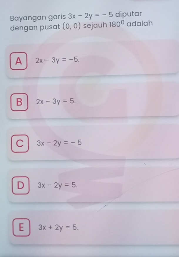 Bayangan garis 3x-2y=-5 diputar
dengan pusat (0,0) sejauh 180° adalah
A 2x-3y=-5.
B 2x-3y=5.
C 3x-2y=-5
D 3x-2y=5.
E 3x+2y=5.