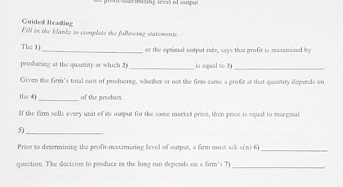 pront-maximizing level of output 
Guided Reading 
Fill in the blanks to complete the following statements. 
The 1)_ or the optimal output rule, says that profit is maximized by 
producing at the quantity at which 2) _is equal to 3) _. 
Given the firm's total cost of producing, whether or not the firm earns a profit at that quantity depends on 
the 4) _of the product. 
If the firm sells every unit of its output for the same market price, then price is equal to marginal 
5)_ 
Prior to determining the profit-maximizing level of output, a firm must ask a(n) 6) 
_ 
question. The decision to produce in the long run depends on a firm's 7)_