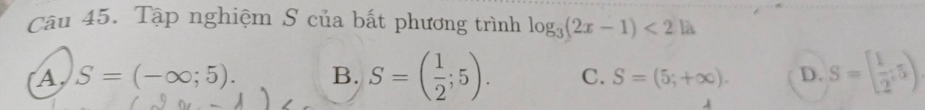 Tập nghiệm S của bất phương trình log _3(2x-1)<2.|2
A, S=(-∈fty ;5). B. S=( 1/2 ;5). D. S=[ 1/2 ;5)
C. S=(5;+∈fty ). 
A