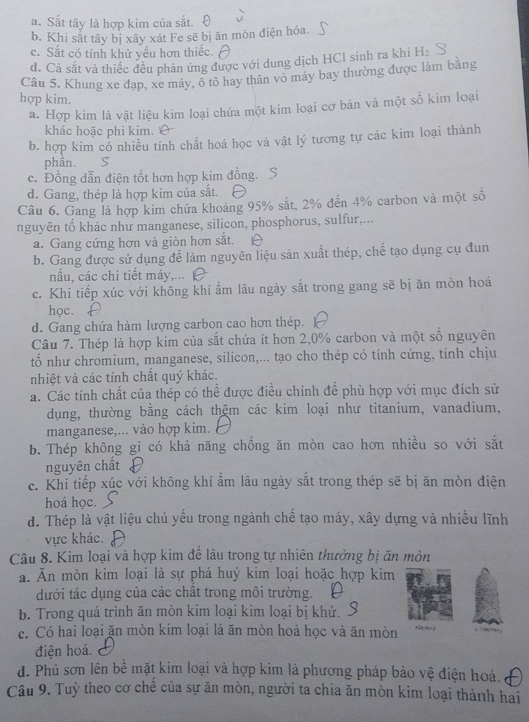 a. Sắt tây là hợp kim của sắt.
b. Khi sắt tây bị xây xát Fe sẽ bị ăn mòn điện hóa.
c. Sắt có tính khử yếu hơn thiếc.
d. Cả sắt và thiếc đều phản ứng được với dung dịch HCl sinh ra khí H₂
Câu 5. Khung xe đạp, xe máy, ô tô hay thân vỏ máy bay thường được làm bằng
hợp kim.
a. Hợp kim là vật liệu kim loại chứa một kim loại cơ bản và một số kim loại
khác hoặc phi kim.
b. hợp kim có nhiều tính chất hoá học và vật lý tương tự các kim loại thành
phân. S
c. Đồng dẫn điện tốt hơn hợp kim đồng. S
d. Gang, thép là hợp kim của sắt.
Câu 6. Gang là hợp kim chứa khoảng 95% sắt, 2% đến 4% carbon và một số
nguyên tố khác như manganese, silicon, phosphorus, sulfur,...
a. Gang cứng hơn và giòn hơn sắt.
b. Gang được sử dụng để làm nguyên liệu sản xuất thép, chế tạo dụng cụ đun
nấu, các chi tiết máy,... |
c. Khi tiếp xúc với không khí ẩm lâu ngày sắt trong gang sẽ bị ăn mòn hoá
học.
d. Gang chứa hàm lượng carbon cao hơn thép.
Câu 7. Thép là hợp kim của sắt chứa ít hơn 2,0% carbon và một số nguyên
tố như chromium, manganese, silicon,... tạo cho thép có tính cứng, tính chịu
nhiệt và các tính chất quý khác.
a. Các tính chất của thép có thể được điều chỉnh để phù hợp với mục đích sử
dụng, thường bằng cách thêm các kim loại như titanium, vanadium,
manganese,... vào hợp kim.
b. Thép không gỉ có khả năng chồng ăn mòn cao hơn nhiều so với sắt
nguyên chất
c. Khi tiếp xúc với không khí ẩm lâu ngày sắt trong thép sẽ bị ăn mòn điện
hoá học.
d. Thép là vật liệu chủ yếu trong ngành chế tạo máy, xây dựng và nhiều lĩnh
vực khác.
Câu 8. Kim loại và hợp kim đề lâu trong tự nhiên thưởng bị ăn mòn
a. Ăn mòn kim loại là sự phá huý kim loại hoặc hợp kim
dưới tác dụng của các chất trong môi trường.
b. Trong quá trình ăn mòn kim loại kim loại bị khứ. .
c. Có hai loại ăn mòn kim loại là ăn mòn hoá học và ăn mòn +C  c g
điện hoá.
d. Phủ sơn lên bề mặt kim loại và hợp kim là phương pháp bảo vệ điện hoá.
Câu 9. Tuỳ theo cơ chề của sự ăn mòn, người ta chia ăn mòn kim loại thành hai