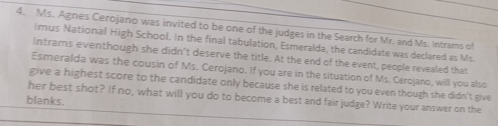 Ms. Agnes Cerojano was invited to be one of the judges in the Search for Mr. and Ms. Intrams of 
lmus National High School. In the final tabulation, Esmeralda, the candidate was declared as Ms. 
intrams eventhough she didn’t deserve the title. At the end of the event, people revealed that 
Esmeralda was the cousin of Ms. Cerojano. If you are in the situation of Ms. Cerojano, will you also 
give a highest score to the candidate only because she is related to you even though she didn't give 
her best shot? If no, what will you do to become a best and fair judge? Write your answer on the 
blanks.