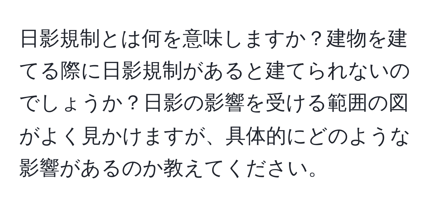 日影規制とは何を意味しますか？建物を建てる際に日影規制があると建てられないのでしょうか？日影の影響を受ける範囲の図がよく見かけますが、具体的にどのような影響があるのか教えてください。