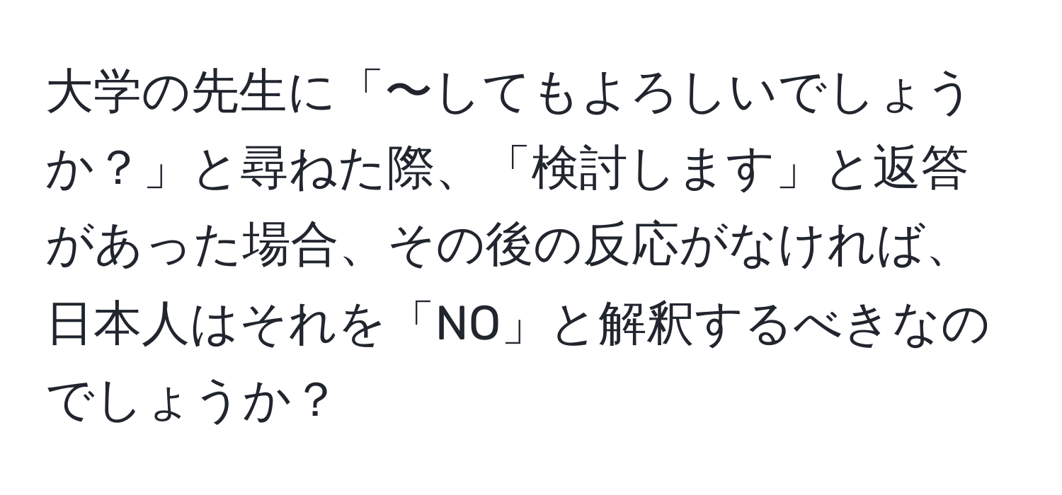 大学の先生に「〜してもよろしいでしょうか？」と尋ねた際、「検討します」と返答があった場合、その後の反応がなければ、日本人はそれを「NO」と解釈するべきなのでしょうか？