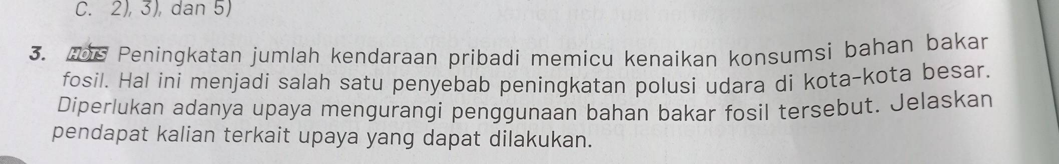 2), 3), dan 5) 
3. 06 Peningkatan jumlah kendaraan pribadi memicu kenaikan konsumsi bahan bakar 
fosil. Hal ini menjadi salah satu penyebab peningkatan polusi udara di kota-kota besar. 
Diperlukan adanya upaya mengurangi penggunaan bahan bakar fosil tersebut. Jelaskan 
pendapat kalian terkait upaya yang dapat dilakukan.