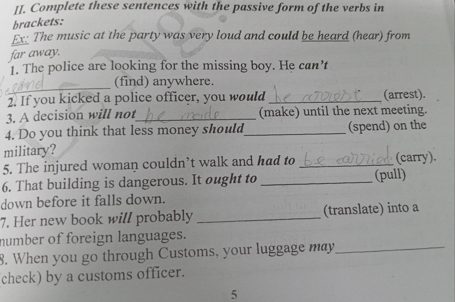 Complete these sentences with the passive form of the verbs in 
brackets: 
Ex: The music at the party was very loud and could be heard (hear) from 
far away. 
1. The police are looking for the missing boy. He can’t 
_ 
(find) anywhere. 
2. If you kicked a police officer, you would _(arrest). 
3. A decision will not_ (make) until the next meeting. 
4. Do you think that less money should_ 
(spend) on the 
military? 
5. The injured woman couldn’t walk and had to _(carry). 
6. That building is dangerous. It ought to _(pull) 
down before it falls down. 
7. Her new book will probably _(translate) into a 
number of foreign languages. 
8. When you go through Customs, your luggage may_ 
check) by a customs officer. 
5