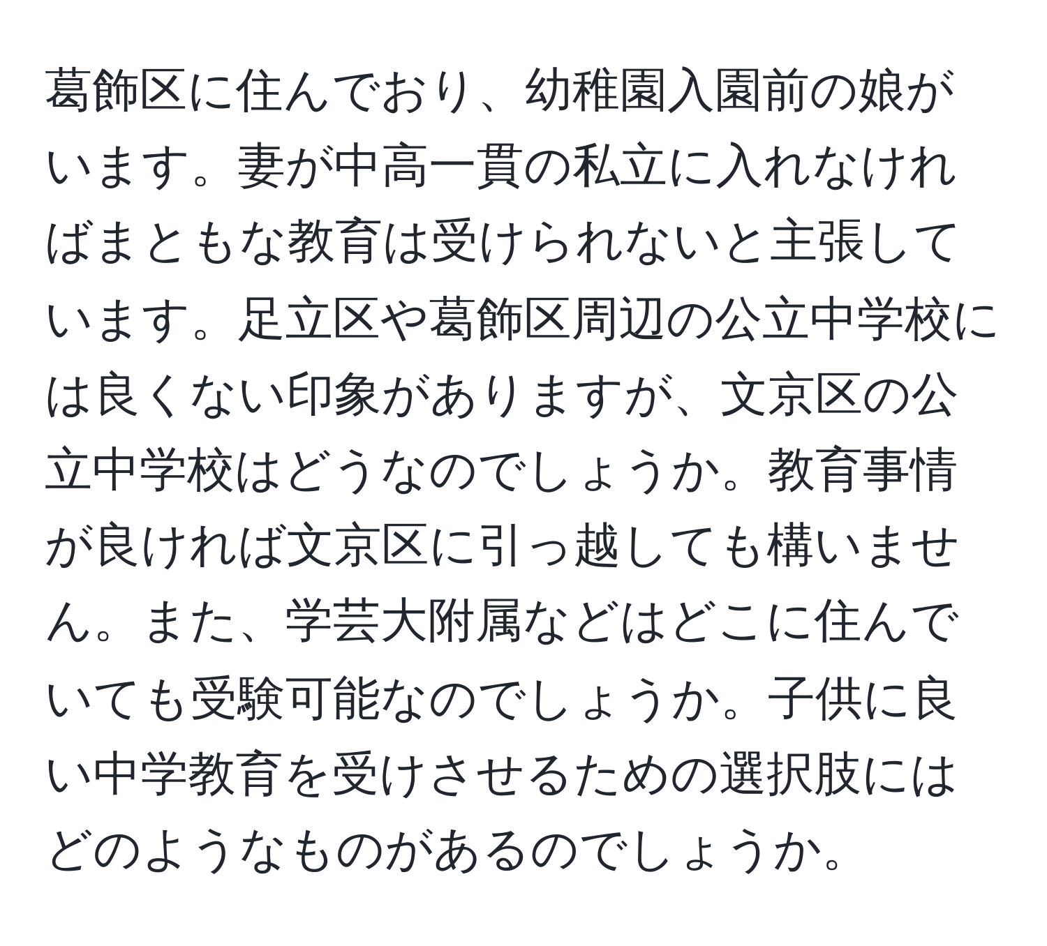 葛飾区に住んでおり、幼稚園入園前の娘がいます。妻が中高一貫の私立に入れなければまともな教育は受けられないと主張しています。足立区や葛飾区周辺の公立中学校には良くない印象がありますが、文京区の公立中学校はどうなのでしょうか。教育事情が良ければ文京区に引っ越しても構いません。また、学芸大附属などはどこに住んでいても受験可能なのでしょうか。子供に良い中学教育を受けさせるための選択肢にはどのようなものがあるのでしょうか。