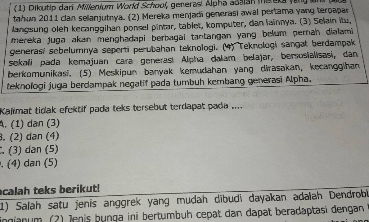 (1) Dikutip dari Millenium World School, generasi Alpha adalan mereka vang lan pada
tahun 2011 dan selanjutnya. (2) Mereka menjadi generasi awal pertama yang terpapar
langsung oleh kecanggihan ponsel pintar, tablet, komputer, dan lainnya. (3) Selain itu,
mereka juga akan menghadapi berbagai tantangan yang belum pernah dialami
generasi sebelumnya seperti perubahan teknologi. (4) Teknologi sangat berdampak
sekali pada kemajuan cara generasi Alpha dalam belajar, bersosialisasi, dan
berkomunikasi. (5) Meskipun banyak kemudahan yang dirasakan, kecanggihan
teknologi juga berdampak negatif pada tumbuh kembang generasi Alpha.
Kalimat tidak efektif pada teks tersebut terdapat pada .....
A. (1) dan (3). (2) dan (4)
C. (3) dan (5). (4) dan (5)
calah teks berikut!
1) Salah satu jenis anggrek yang mudah dibudi dayakan adalah Dendrobi
ingianum (2) Jenis þunga ini bertumbuh cepat dan dapat beradaptasi dengan