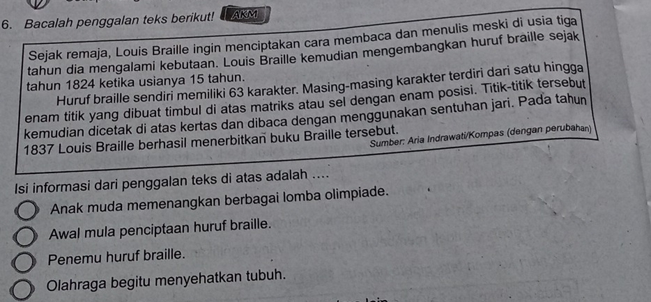 Bacalah penggalan teks berikut! AKM
Sejak remaja, Louis Braille ingin menciptakan cara membaca dan menulis meski di usia tiga
tahun dia mengalami kebutaan. Louis Braille kemudian mengembangkan huruf braille sejak
tahun 1824 ketika usianya 15 tahun.
Huruf braille sendiri memiliki 63 karakter. Masing-masing karakter terdiri dari satu hingga
enam titik yang dibuat timbul di atas matriks atau sel dengan enam posisi. Titik-titik tersebut
kemudian dicetak di atas kertas dan dibaca dengan menggunakan sentuhan jari. Pada tahun
Sumber: Aria Indrawati/Kompas (dengan perubahan)
1837 Louis Braille berhasil menerbitkan buku Braille tersebut.
Isi informasi dari penggalan teks di atas adalah ....
Anak muda memenangkan berbagai lomba olimpiade.
Awal mula penciptaan huruf braille.
Penemu huruf braille.
Olahraga begitu menyehatkan tubuh.