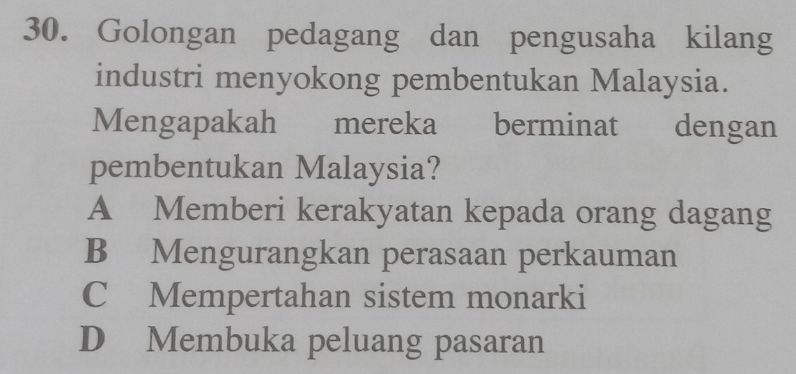 Golongan pedagang dan pengusaha kilang
industri menyokong pembentukan Malaysia.
Mengapakah mereka berminat dengan
pembentukan Malaysia?
A Memberi kerakyatan kepada orang dagang
B Mengurangkan perasaan perkauman
C Mempertahan sistem monarki
D Membuka peluang pasaran