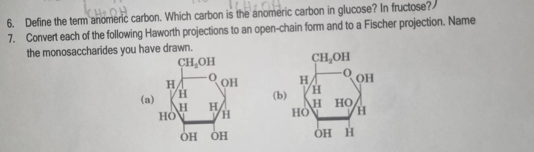 Define the term anomeric carbon. Which carbon is the anomeric carbon in glucose? In fructose?
7. Convert each of the following Haworth projections to an open-chain form and to a Fischer projection. Name
the monosaccharides you have drawn.