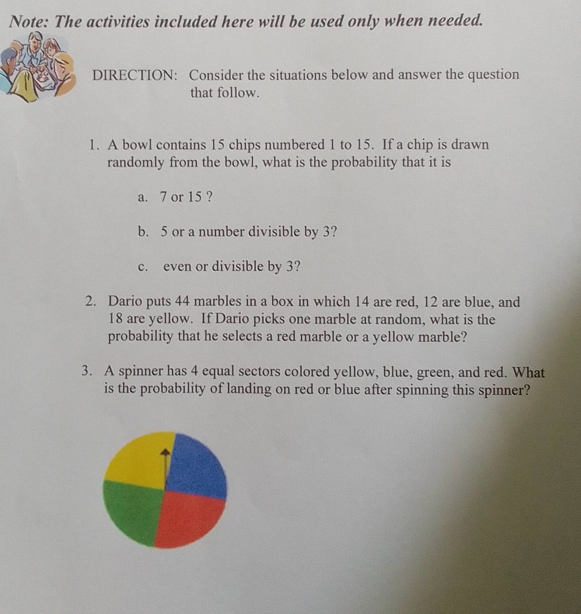 Note: The activities included here will be used only when needed. 
DIRECTION: Consider the situations below and answer the question 
that follow. 
1. A bowl contains 15 chips numbered 1 to 15. If a chip is drawn 
randomly from the bowl, what is the probability that it is 
a. 7 or 15 ? 
b. 5 or a number divisible by 3? 
c. even or divisible by 3? 
2. Dario puts 44 marbles in a box in which 14 are red, 12 are blue, and
18 are yellow. If Dario picks one marble at random, what is the 
probability that he selects a red marble or a yellow marble? 
3. A spinner has 4 equal sectors colored yellow, blue, green, and red. What 
is the probability of landing on red or blue after spinning this spinner?