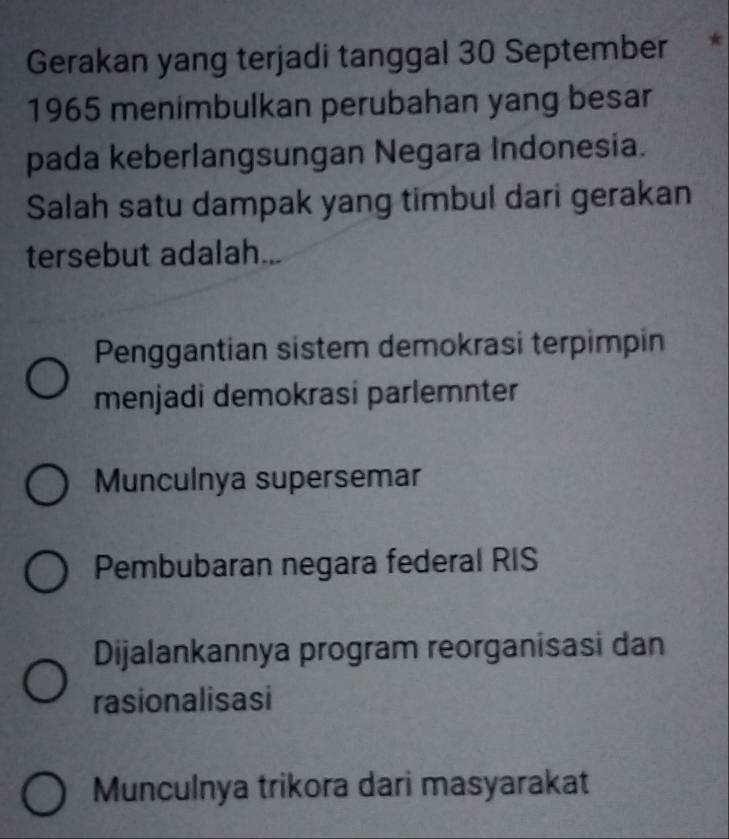 Gerakan yang terjadi tanggal 30 September 
1965 menimbulkan perubahan yang besar
pada keberlangsungan Negara Indonesia.
Salah satu dampak yang timbul dari gerakan
tersebut adalah...
Penggantian sistem demokrasi terpimpin
menjadi demokrasi parlemnter
Munculnya supersemar
Pembubaran negara federal RIS
Dijalankannya program reorganisasi dan
rasionalisasi
Munculnya trikora dari masyarakat