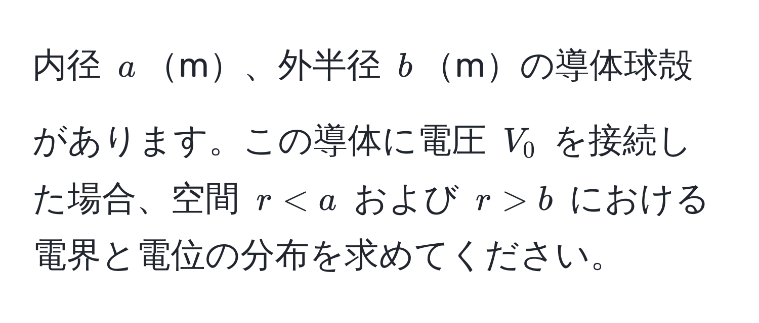 内径 $a$m、外半径 $b$mの導体球殻があります。この導体に電圧 $V_0$ を接続した場合、空間 $r < a$ および $r > b$ における電界と電位の分布を求めてください。