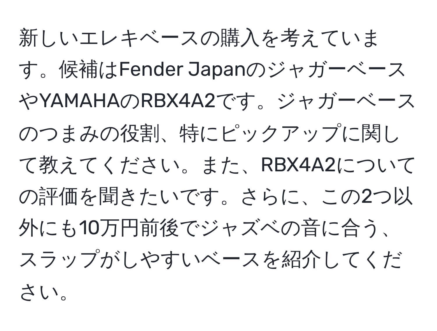 新しいエレキベースの購入を考えています。候補はFender JapanのジャガーベースやYAMAHAのRBX4A2です。ジャガーベースのつまみの役割、特にピックアップに関して教えてください。また、RBX4A2についての評価を聞きたいです。さらに、この2つ以外にも10万円前後でジャズベの音に合う、スラップがしやすいベースを紹介してください。