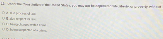 Under the Constitution of the United States, you may not be deprived of life, liberty, or property, without
A. due process of law.
B. due respect for law.
C. being charged with a crime.
D. being suspected of a crime.