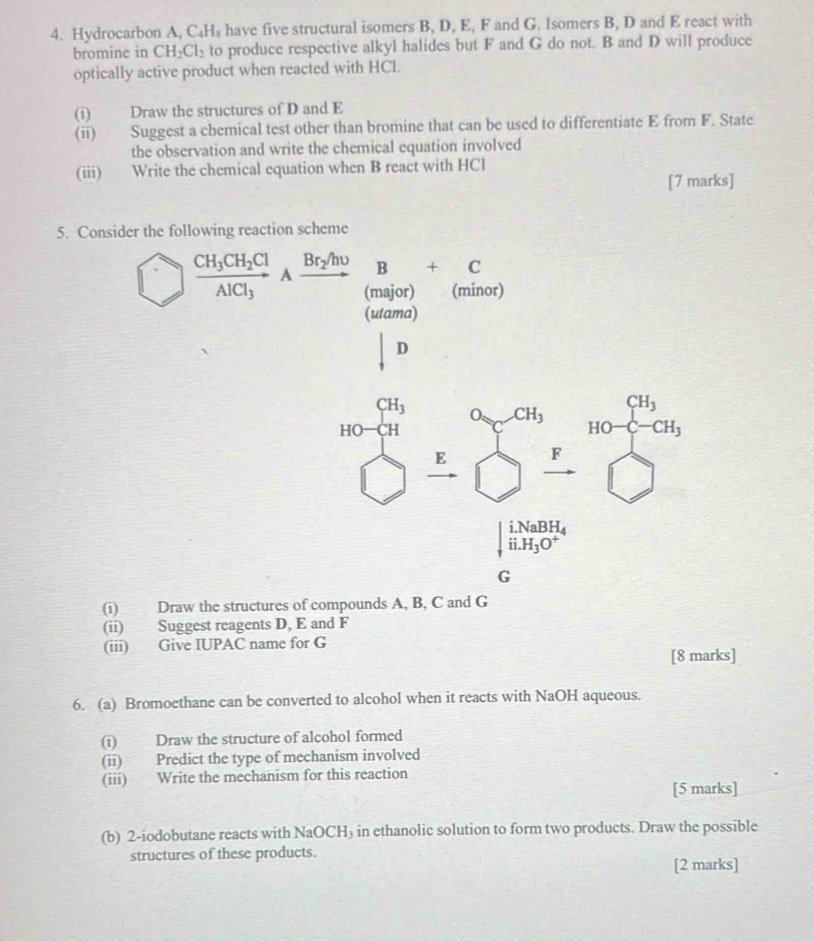 Hydrocarbon A ,C_4H_8 have five structural isomers B, D, E, F and G. Isomers B, D and E react with 
bromine in CH_2Cl_2 to produce respective alkyl halides but F and G do not. B and D will produce 
optically active product when reacted with HCl. 
(i) Draw the structures of D and E
(ii) Suggest a chemical test other than bromine that can be used to differentiate E from F. State 
the observation and write the chemical equation involved 
(iii) Write the chemical equation when B react with HCl
[7 marks] 
5. Consider the following reaction scheme 
□
beginarrayr GH_3 HO- □ H hline endarray beginarrayr a_7,a_6 □ endarray F beginarrayr CH_3 HO+CH_3 □ endarray
|beginarrayr i.NaBH_4 ii.H_3O^+endarray
G
(i) Draw the structures of compounds A, B, C and G
(ii) Suggest reagents D, E and F
(iii) Give IUPAC name for G
[8 marks] 
6. (a) Bromoethane can be converted to alcohol when it reacts with NaOH aqueous. 
(i) Draw the structure of alcohol formed 
(ii) Predict the type of mechanism involved 
(iii) Write the mechanism for this reaction 
[5 marks] 
(b) 2-iodobutane reacts with NaOCH₃ in ethanolic solution to form two products. Draw the possible 
structures of these products. 
[2 marks]