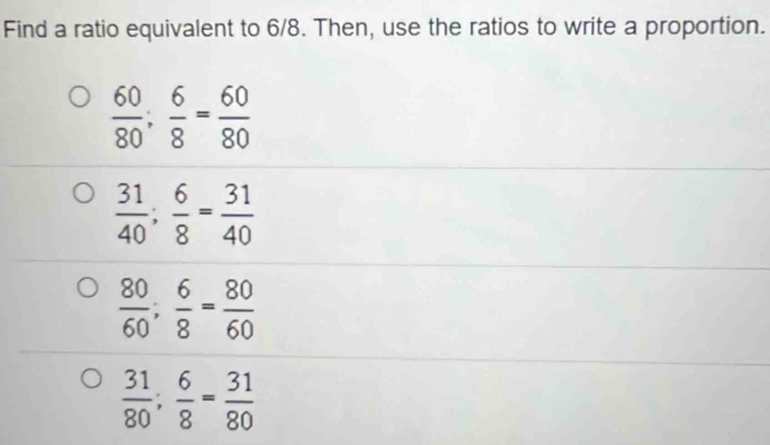 Find a ratio equivalent to 6/8. Then, use the ratios to write a proportion.
 60/80 ;  6/8 = 60/80 
 31/40 ;  6/8 = 31/40 
 80/60 ;  6/8 = 80/60 
 31/80 ;  6/8 = 31/80 