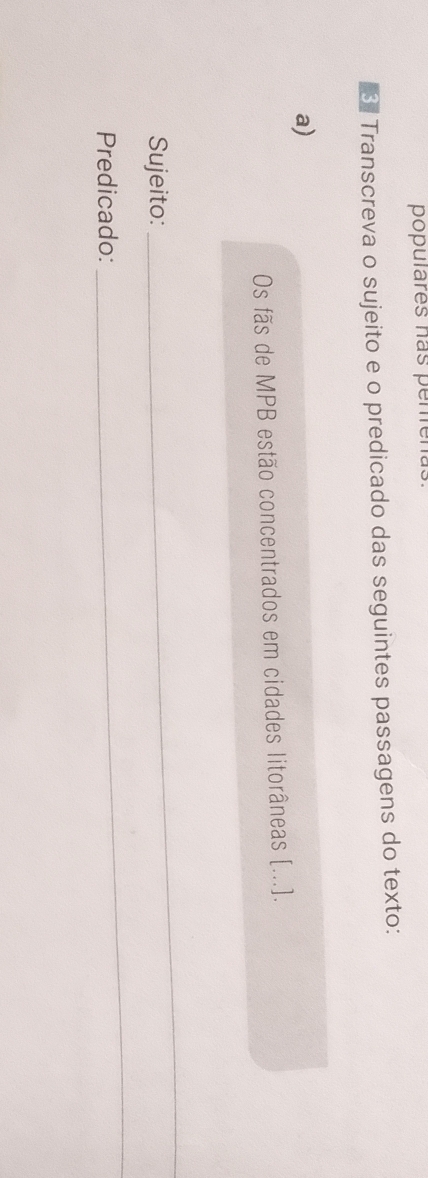 populares hás perrena. 
※ Transcreva o sujeito e o predicado das seguintes passagens do texto: 
a) 
Os fãs de MPB estão concentrados em cidades litorâneas [...]. 
Sujeito: 
_ 
Predicado: 
_
