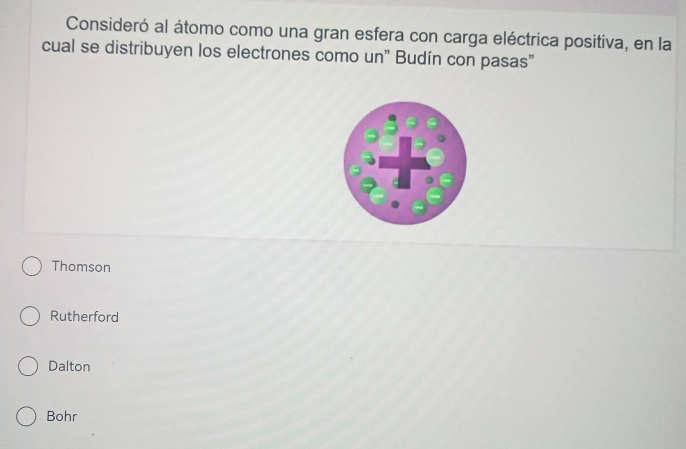 Consideró al átomo como una gran esfera con carga eléctrica positiva, en la
cual se distribuyen los electrones como un" Budín con pasas"
Thomson
Rutherford
Dalton
Bohr