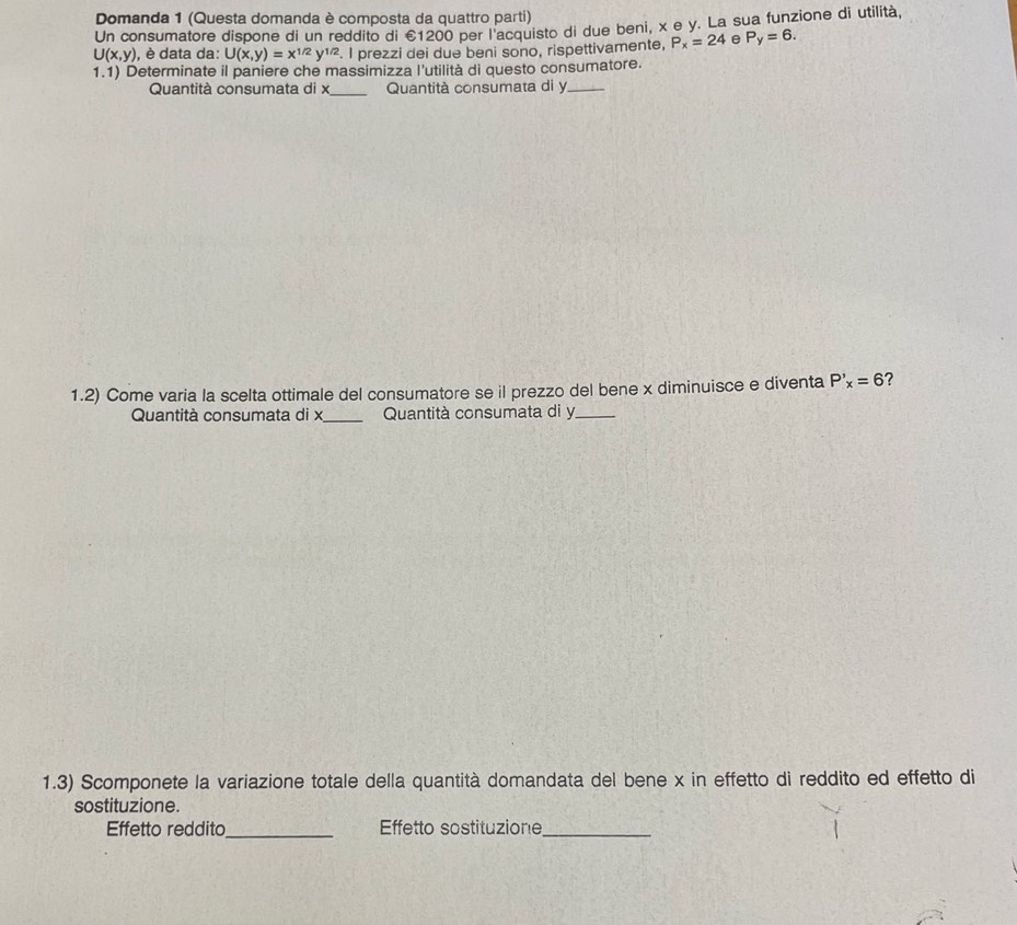 Domanda 1 (Questa domanda è composta da quattro parti) 
Un consumatore dispone di un reddito di €1200 per l'acquisto di due beni, x e y. La sua funzione di utilità,
U(x,y) , è data da: U(x,y)=x^(1/2)y^(1/2). I prezzi dei due beni sono, rispettivamente, P_x=24 e P_y=6. 
1.1) Determinate il paniere che massimizza l'utilità di questo consumatore. 
Quantità consumata di x _ Quantità consumata di y _ 
1.2) Come varia la scelta ottimale del consumatore se il prezzo del bene x diminuisce e diventa P'_x=6 ？ 
Quantità consumata di x _ Quantità consumata di y _ 
1.3) Scomponete la variazione totale della quantità domandata del bene x in effetto di reddito ed effetto di 
sostituzione. 
Effetto reddito_ Effetto sostituzione_