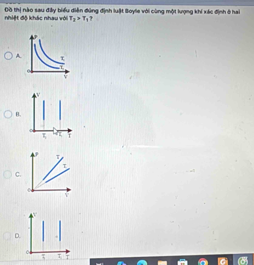 Đồ thị nào sau đây biểu diễn đúng định luật Boyle với cùng một lượng khí xác định ở hai
nhiệt độ khác nhau với T_2>T_1 ?
A.
B
C.
D.
。
τ τ T