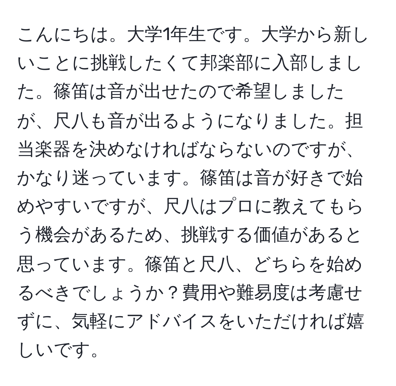 こんにちは。大学1年生です。大学から新しいことに挑戦したくて邦楽部に入部しました。篠笛は音が出せたので希望しましたが、尺八も音が出るようになりました。担当楽器を決めなければならないのですが、かなり迷っています。篠笛は音が好きで始めやすいですが、尺八はプロに教えてもらう機会があるため、挑戦する価値があると思っています。篠笛と尺八、どちらを始めるべきでしょうか？費用や難易度は考慮せずに、気軽にアドバイスをいただければ嬉しいです。