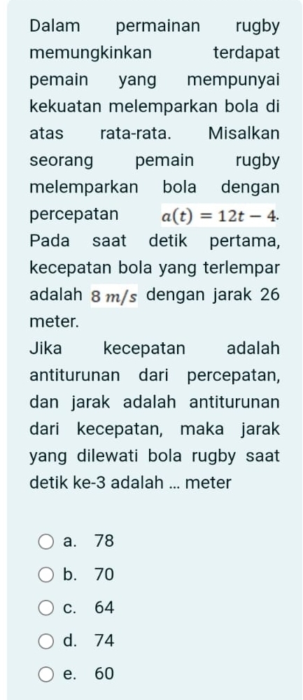 Dalam permainan rugby
memungkinkan terdapat
pemain yang mempunyai
kekuatan melemparkan bola di
atas rata-rata. Misalkan
seorang pemain rugby
melemparkan bola dengan
percepatan a(t)=12t-4. 
Pada saat detik pertama,
kecepatan bola yang terlempar
adalah 8 m/s dengan jarak 26
meter.
Jika kecepatan adalah
antiturunan dari percepatan,
dan jarak adalah antiturunan
dari kecepatan, maka jarak
yang dilewati bola rugby saat 
detik ke -3 adalah ... meter
a. 78
b. 70
c. 64
d. 74
e. 60