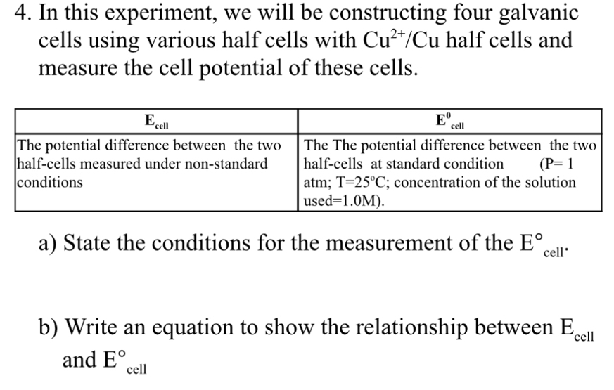 In this experiment, we will be constructing four galvanic
cells using various half cells with Cu^(2+)/Cu half cells and
measure the cell potential of these cells.
a) State the conditions for the measurement of the E° cell*
b) Write an equation to show the relationship between E_cell
and E°_cell