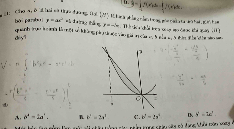 D. widehat S=∈tlimits _(-2)^0f(x)dx-∈tlimits _0^(1f(x)dx.
Su 11: Cho a, b là hai số thực dương. Gọi (H) là hình phẳng nằm trong góc phần tư thứ hai, giới hạn
bởi parabol y=ax^2) và đường thẳng y=-bx. Thể tích khối tròn xoay tạo được khi quay (H)
quanh trục hoành là một số không phụ thuộc vào giá trị của a, b nếu a, 6 thòa điều kiện nào sau
đây?
A. b^4=2a^5. B. b^4=2a^2. C. b^3=2a^5. D. b^5=2a^3.
lằm làm một cái châu trồng cây, phần trong châu cây có dạng khối tròn xoay ở