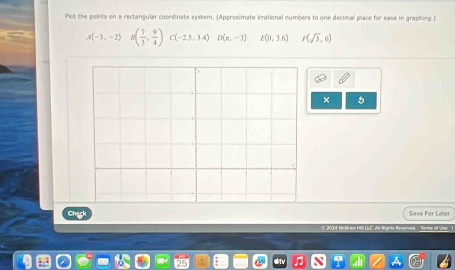 Plot the points on a rectangular coordinate system, (Approximate irrational numbers to one decimal place for ease in graphing.)
A(-3,-2) B( 7/3 , 9/4 ) C(-2.5,3.4) D(π ,-3) E(0,3.6) F(sqrt(3),0)
× 
Chack Save For Later 
© 2024 McGraw Hilll LLC. All Rights Reser Terms of Use 
25