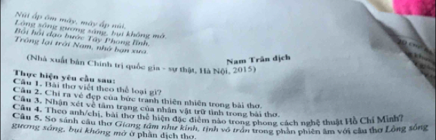 Núi ấp ôm máy, máy ấp núi, 
Lóng sông gường sáng, bụt không mở 
Bối hồi đạo bước Tây Phong lĩnh, 
Trông lại trời Nam, nhớ bạn xưa. 
Nam Trân dịch 
(Nhà xuất bản Chính trị quốc gia - sự thật, Hà Nội, 2015) 
Thực hiện yêu cầu sau: 
Cầu 1. Bài thơ viết theo thể loại gi? 
Cầu 2. Chỉ ra về đẹp của bức tranh thiên nhiên trong bài thơ. 
Cầu 3. Nhận xét về tâm trạng của nhân vật trữ tình trong bài thơ 
Câu 4. Theo anh/chị, bài thơ thể hiện đặc điểm nào trong phong cách nghệ thuật Hồ Chỉ Minh? 
Câu 5. So sánh cầu thơ Giang tâm như kính, tịnh vô trần trong phần phiên âm với cầu thơ Lồng sống 
gương sáng, bụì không mở ở phần dịch thơ.